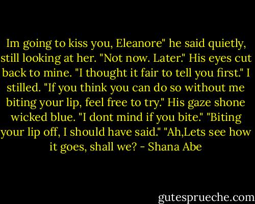 Im going to kiss you, Eleanore" he said quietly, still looking at her. "Not now. Later." His eyes cut back to mine. "I thought it fair to tell you first." I stilled. "If you think you can do so without me biting your lip, feel free to try." His gaze shone wicked blue. "I dont mind if you bite." "Biting your lip off, I should have said." "Ah,Lets see how it goes, shall we? - Shana Abe