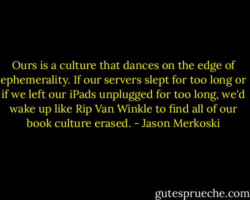 Ours is a culture that dances on the edge of ephemerality. If our servers slept for too long or if we left our iPads unplugged for too long, we'd wake up like Rip Van Winkle to find all of our book culture erased. - Jason Merkoski