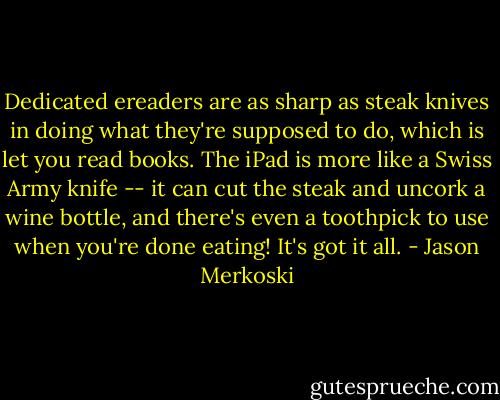 Dedicated ereaders are as sharp as steak knives in doing what they're supposed to do, which is let you read books. The iPad is more like a Swiss Army knife -- it can cut the steak and uncork a wine bottle, and there's even a toothpick to use when you're done eating! It's got it all. - Jason Merkoski