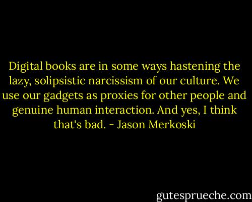 Digital books are in some ways hastening the lazy, solipsistic narcissism of our culture. We use our gadgets as proxies for other people and genuine human interaction. And yes, I think that's bad. - Jason Merkoski