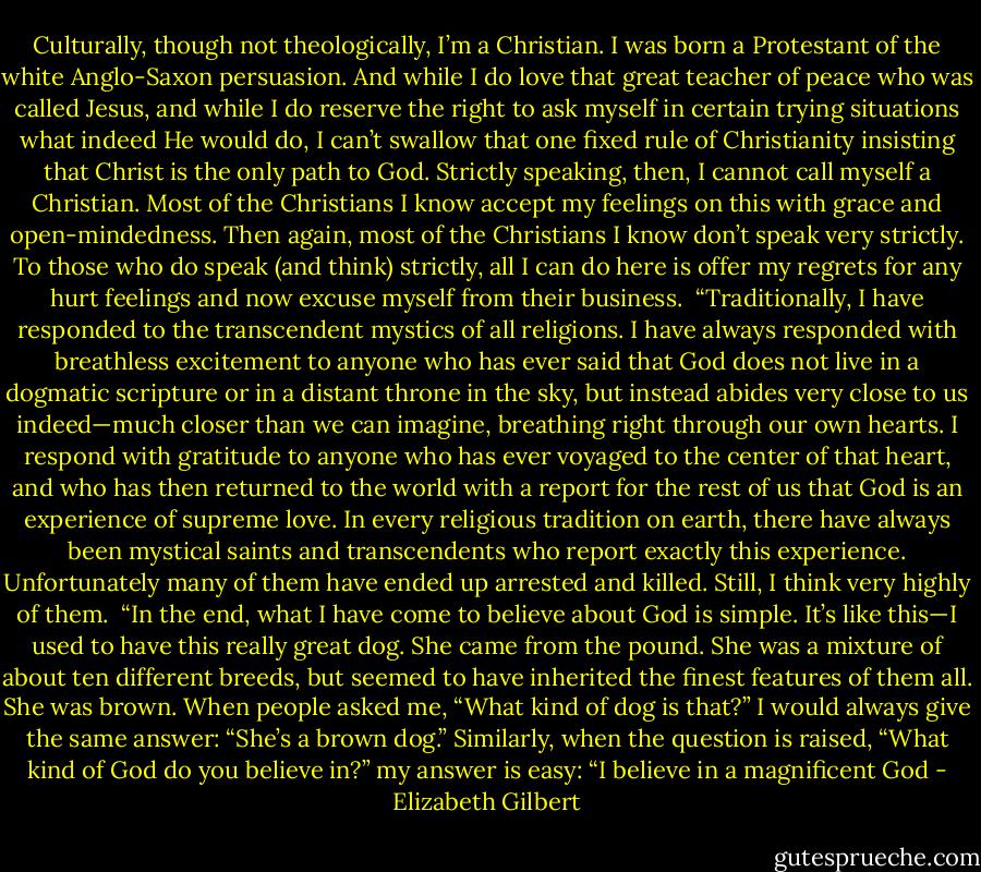 Culturally, though not theologically, I’m a Christian. I was born a Protestant of the white Anglo-Saxon persuasion. And while I do love that great teacher of peace who was called Jesus, and while I do reserve the right to ask myself in certain trying situations what indeed He would do, I can’t swallow that one fixed rule of Christianity insisting that Christ is the only path to God. Strictly speaking, then, I cannot call myself a Christian. Most of the Christians I know accept my feelings on this with grace and open-mindedness. Then again, most of the Christians I know don’t speak very strictly. To those who do speak (and think) strictly, all I can do here is offer my regrets for any hurt feelings and now excuse myself from their business.<br /><br />“Traditionally, I have responded to the transcendent mystics of all religions. I have always responded with breathless excitement to anyone who has ever said that God does not live in a dogmatic scripture or in a distant throne in the sky, but instead abides very close to us indeed—much closer than we can imagine, breathing right through our own hearts. I respond with gratitude to anyone who has ever voyaged to the center of that heart, and who has then returned to the world with a report for the rest of us that God is an experience of supreme love. In every religious tradition on earth, there have always been mystical saints and transcendents who report exactly this experience. Unfortunately many of them have ended up arrested and killed. Still, I think very highly of them.<br /><br />“In the end, what I have come to believe about God is simple. It’s like this—I used to have this really great dog. She came from the pound. She was a mixture of about ten different breeds, but seemed to have inherited the finest features of them all. She was brown. When people asked me, “What kind of dog is that?” I would always give the same answer: “She’s a brown dog.” Similarly, when the question is raised, “What kind of God do you believe in?” my answer is easy: “I believe in a magnificent God - Elizabeth Gilbert