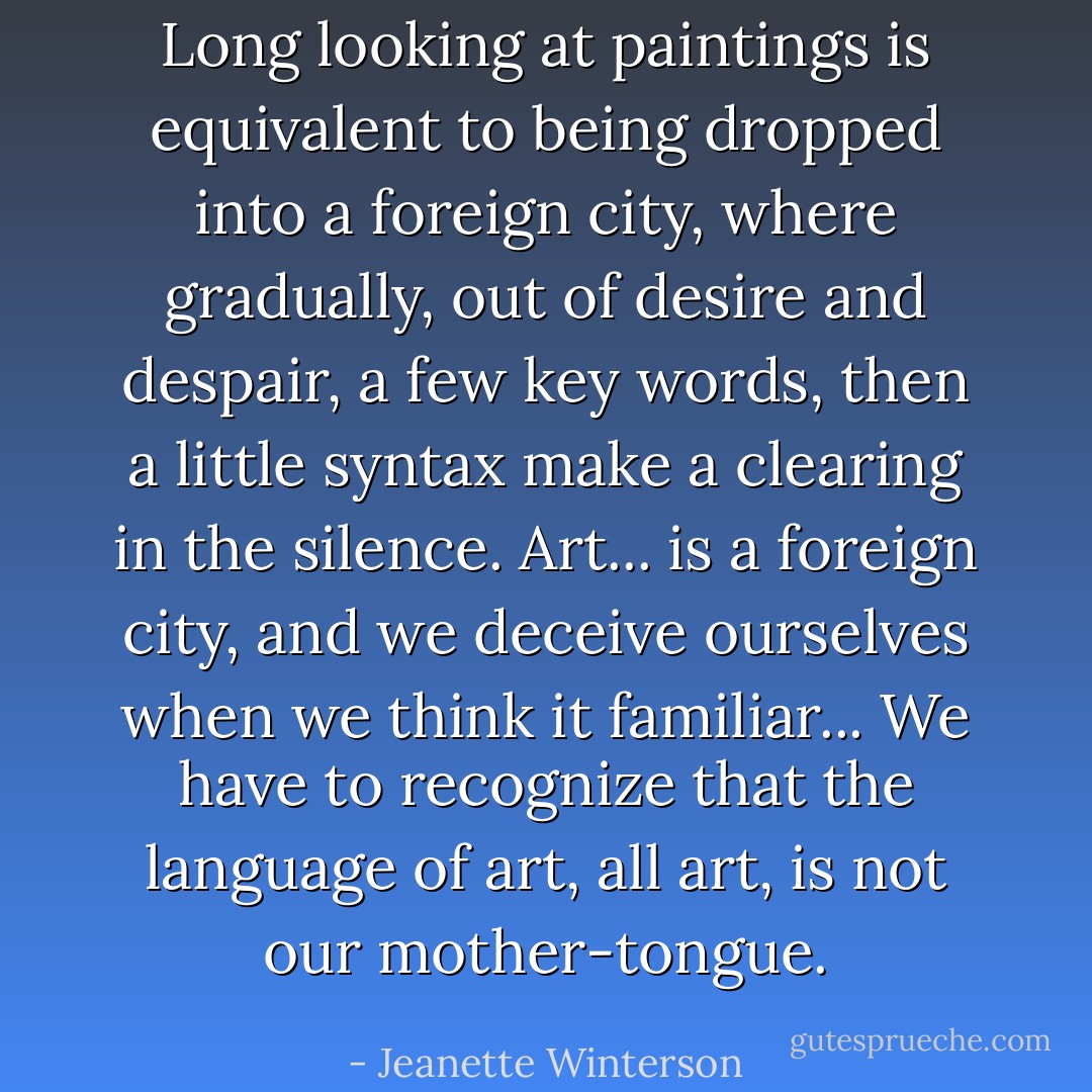 Long looking at paintings is equivalent to being dropped into a foreign city, where gradually, out of desire and despair, a few key words, then a little syntax make a clearing in the silence. Art... is a foreign city, and we deceive ourselves when we think it familiar... We have to recognize that the language of art, all art, is not our mother-tongue. - Jeanette Winterson