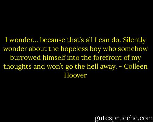 I wonder… because that’s all I can do. Silently wonder about the hopeless boy who somehow burrowed himself into the forefront of my thoughts and won’t go the hell away. - Colleen Hoover