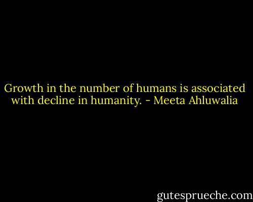 Growth in the number of humans is associated with decline in humanity. - Meeta Ahluwalia