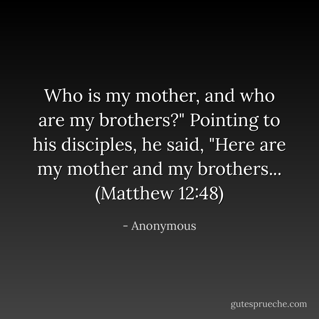 Who is my mother, and who are my brothers?" Pointing to his disciples, he said, "Here are my mother and my brothers... (Matthew 12:48) - Anonymous