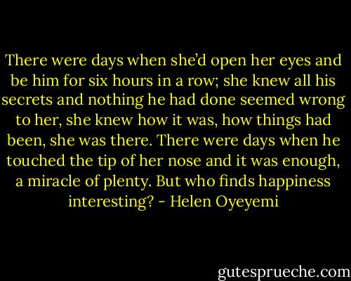 There were days when she’d open her eyes and be him for six hours in a row; she knew all his secrets and nothing he had done seemed wrong to her, she knew how it was, how things had been, she was there. There were days when he touched the tip of her nose and it was enough, a miracle of plenty.<br />But who finds happiness interesting? - Helen Oyeyemi