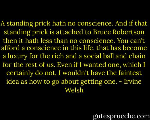 A standing prick hath no conscience. And if that standing prick is attached to Bruce Robertson then it hath less than no conscience. You can't afford a conscience in this life, that has become a luxury for the rich and a social ball and chain for the rest of us. Even if I wanted one, which I certainly do not, I wouldn't have the faintest idea as how to go about getting one. - Irvine Welsh