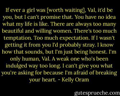 If ever a girl was [worth waiting], Val, it'd be you, but I can't promise that. You have no idea what my life is like. There are always too many beautiful and willing women. There's too much temptation. Too much expectation. If I wasn't getting it from you I'd probably stray. I know how that sounds, but I'm just being honest. I'm only human, Val. A weak one who's been indulged way too long. I can't give you what you're asking for because I'm afraid of breaking your heart. - Kelly Oram
