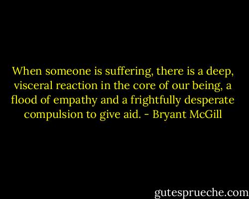 When someone is suffering, there is a deep, visceral reaction in the core of our being, a flood of empathy and a frightfully desperate compulsion to give aid. - Bryant McGill