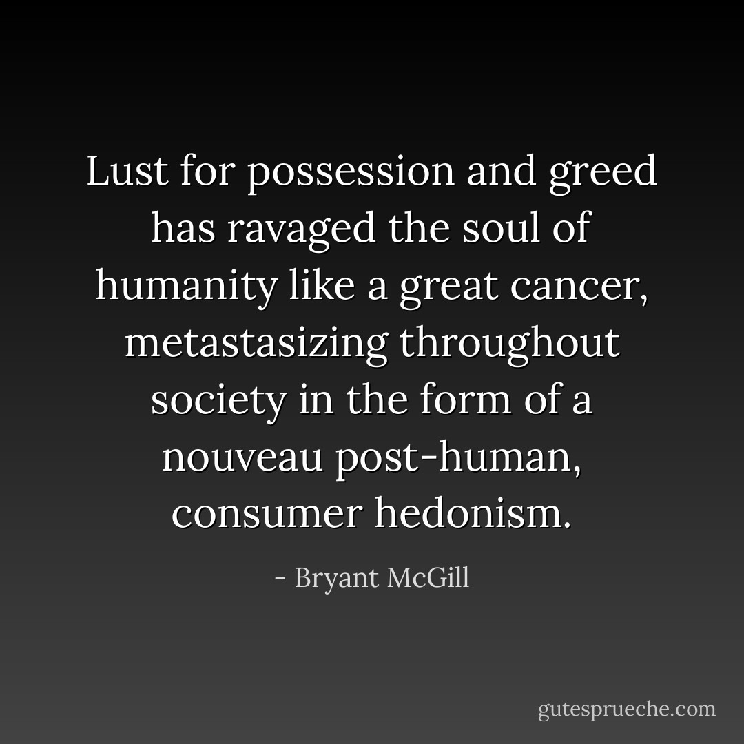 Lust for possession and greed has ravaged the soul of humanity like a great cancer, metastasizing throughout society in the form of a nouveau post-human, consumer hedonism. - Bryant McGill