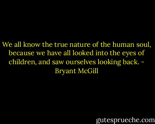 We all know the true nature of the human soul, because we have all looked into the eyes of children, and saw ourselves looking back. - Bryant McGill