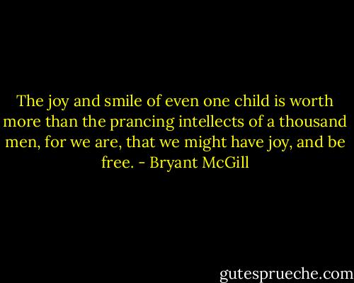 The joy and smile of even one child is worth more than the prancing intellects of a thousand men, for we are, that we might have joy, and be free. - Bryant McGill