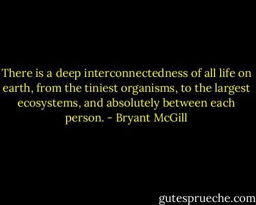 There is a deep interconnectedness of all life on earth, from the tiniest organisms, to the largest ecosystems, and absolutely between each person. - Bryant McGill