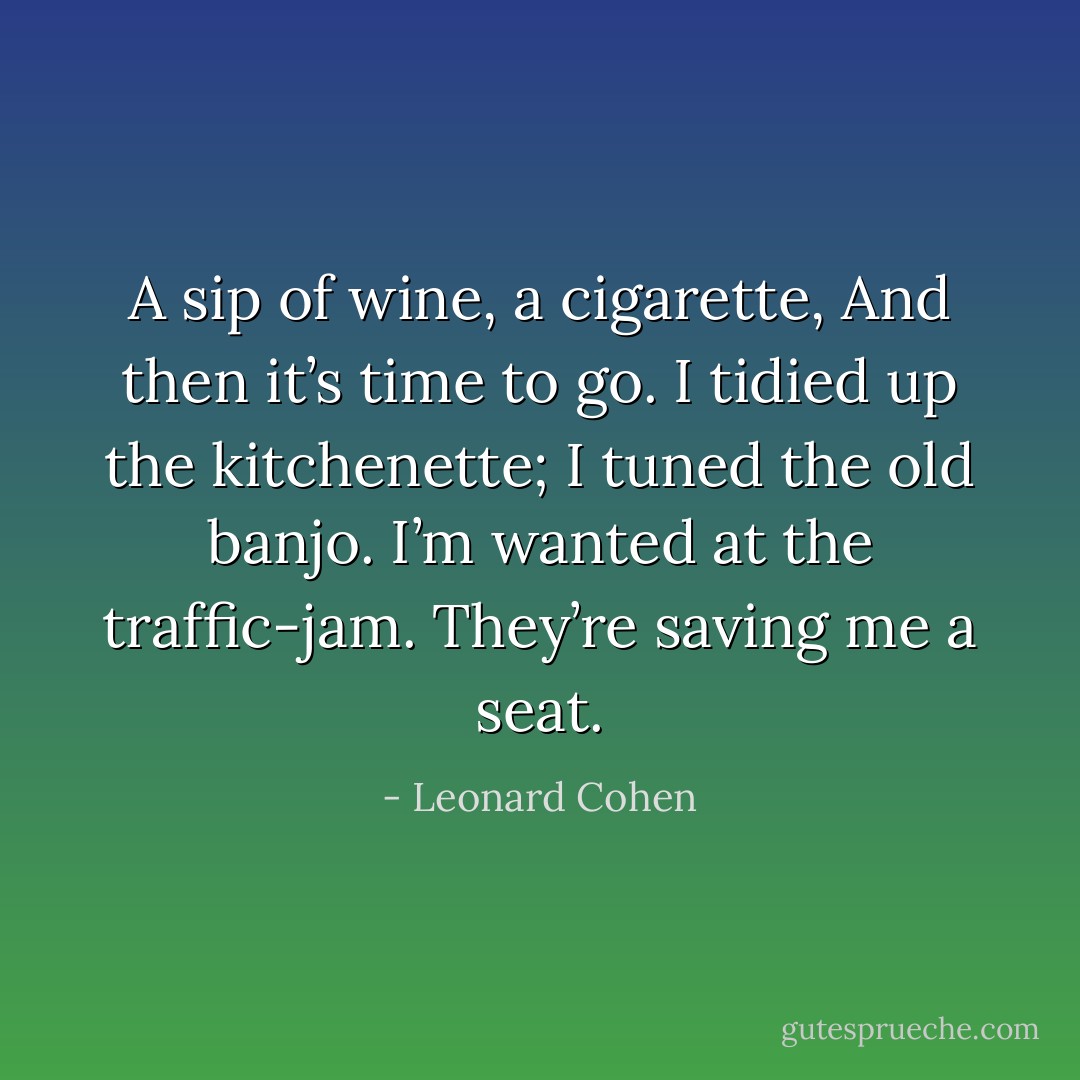 A sip of wine, a cigarette,<br />And then it’s time to go.<br />I tidied up the kitchenette;<br />I tuned the old banjo.<br />I’m wanted at the traffic-jam.<br />They’re saving me a seat. - Leonard Cohen