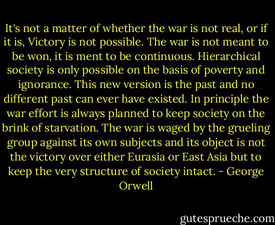 It's not a matter of whether the war is not real, or if it is, Victory is not possible. The war is not meant to be won, it is ment to be continuous. Hierarchical society is only possible on the basis of poverty and ignorance. This new version is the past and no different past can ever have existed. In principle the war effort is always planned to keep society on the brink of starvation. The war is waged by the grueling group against its own subjects and its object is not the victory over either Eurasia or East Asia but to keep the very structure of society intact. - George Orwell