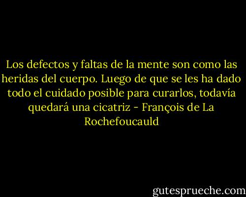 Los defectos y faltas de la mente son como las heridas del cuerpo. Luego de que se les ha dado todo el cuidado posible para curarlos, todavía quedará una cicatriz - François de La Rochefoucauld