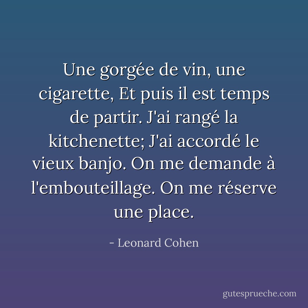 Une gorgée de vin, une cigarette,<br />Et puis il est temps de partir.<br />J'ai rangé la kitchenette;<br />J'ai accordé le vieux banjo.<br />On me demande à l'embouteillage.<br />On me réserve une place. - Leonard Cohen