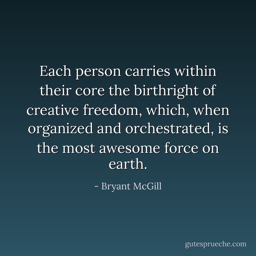 Each person carries within their core the birthright of creative freedom, which, when organized and orchestrated, is the most awesome force on earth. - Bryant McGill