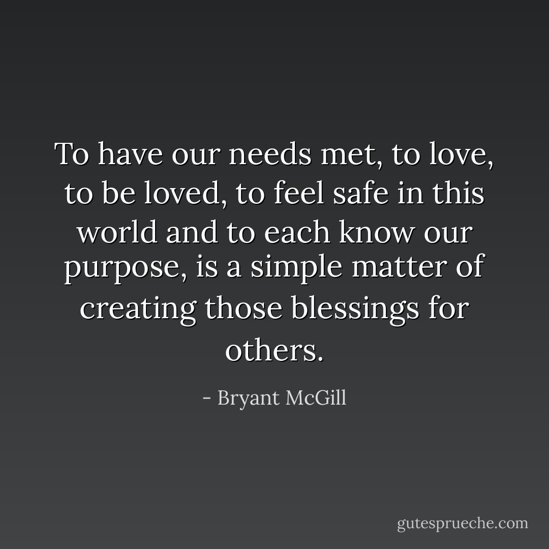 To have our needs met, to love, to be loved, to feel safe in this world and to each know our purpose, is a simple matter of creating those blessings for others. - Bryant McGill