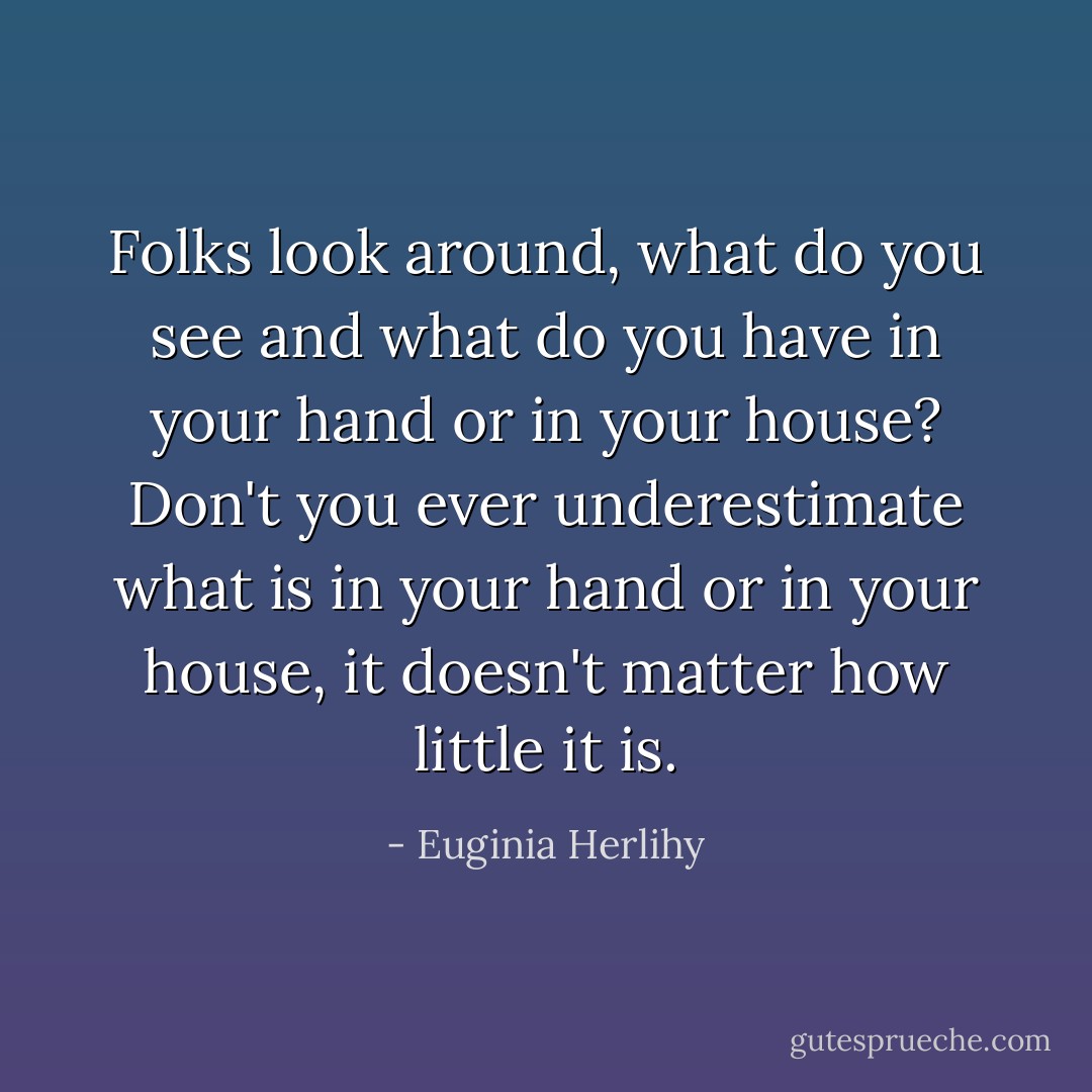 Folks look around, what do you see and what do you have in your hand or in your house? Don't you ever underestimate what is in your hand or in your house, it doesn't matter how little it is. - Euginia Herlihy