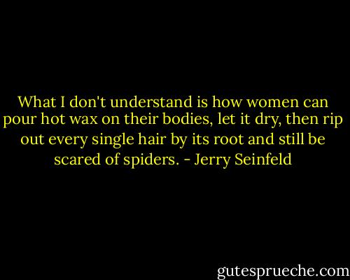 What I don't understand is how women can pour hot wax on their bodies, let it dry, then rip out every single hair by its root and still be scared of spiders. - Jerry Seinfeld