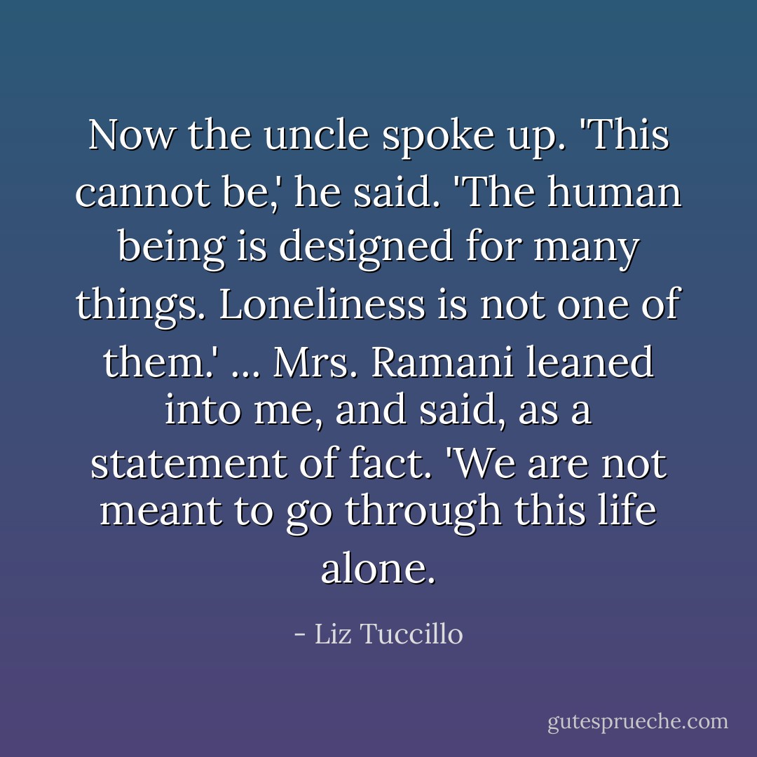 Now the uncle spoke up. 'This cannot be,' he said. 'The human being is designed for many things. Loneliness is not one of them.' ... Mrs. Ramani leaned into me, and said, as a statement of fact. 'We are not meant to go through this life alone. - Liz Tuccillo