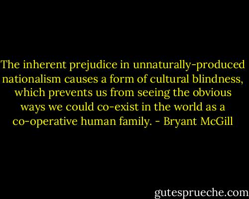 The inherent prejudice in unnaturally-produced nationalism causes a form of cultural blindness, which prevents us from seeing the obvious ways we could co-exist in the world as a co-operative human family. - Bryant McGill