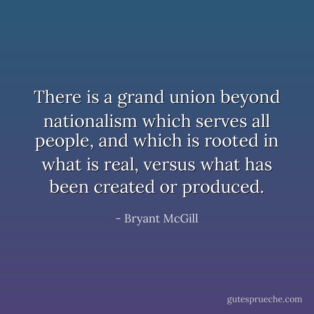 There is a grand union beyond nationalism which serves all people, and which is rooted in what is real, versus what has been created or produced. - Bryant McGill