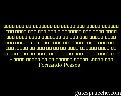 العالم مخلوق لمن ولدوا كي يمتلكوه<br />لا لمن يحلم بأنه قادر على امتلاكه ،<br />ولو كان على صواب<br />لقد حلمت بأكثر مما حلم به نابليون نفسه<br />ضممت إلى صدري المفترض إنسانيات<br />أكثر مما ضم المسيح<br />شيدت في السر فلسفات أكثر من كل ما كتب أي كانط.<br />لكن كنت وسأكون دائماً مجرد ساكن غرفة في سطح<br />ولو لم أعش فيھا..<br />سأبقى دائماً من لم يُخلق لذلك - Fernando Pessoa