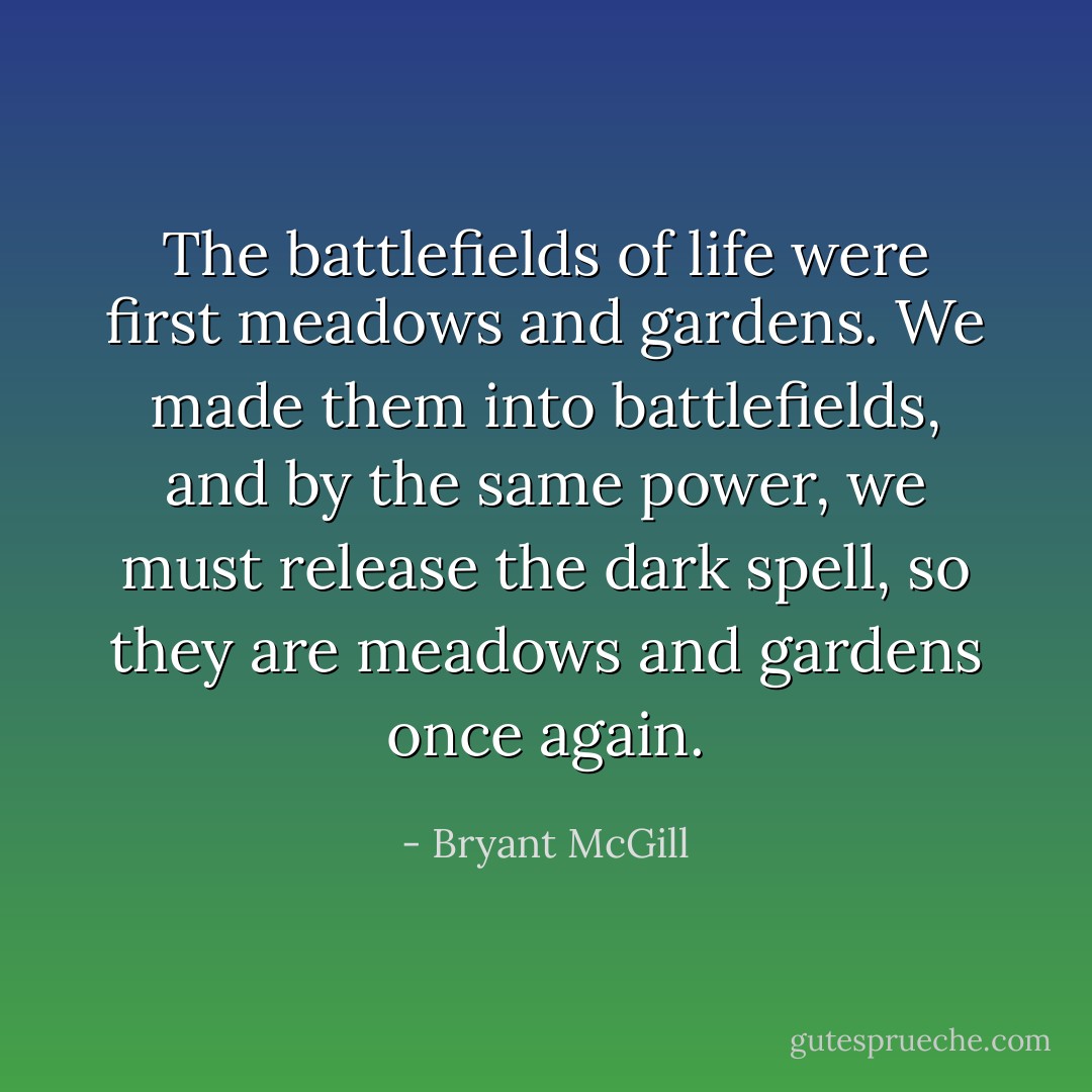 The battlefields of life were first meadows and gardens. We made them into battlefields, and by the same power, we must release the dark spell, so they are meadows and gardens once again. - Bryant McGill