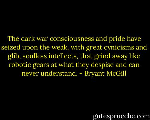 The dark war consciousness and pride have seized upon the weak, with great cynicisms and glib, soulless intellects, that grind away like robotic gears at what they despise and can never understand. - Bryant McGill