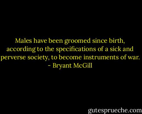 Males have been groomed since birth, according to the specifications of a sick and perverse society, to become instruments of war. - Bryant McGill