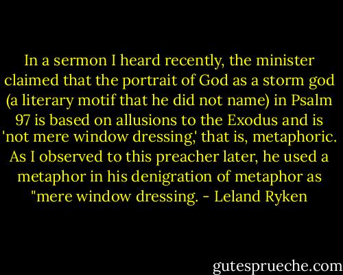In a sermon I heard recently, the minister claimed that the portrait of God as a storm god (a literary motif that he did not name) in Psalm 97 is based on allusions to the Exodus and is 'not mere window dressing,' that is, metaphoric. As I observed to this preacher later, he used a metaphor in his denigration of metaphor as "mere window dressing. - Leland Ryken