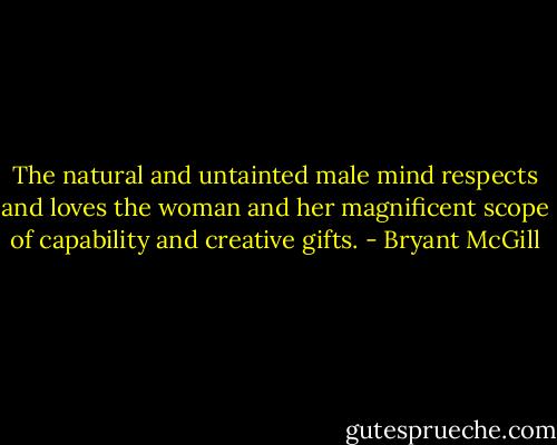 The natural and untainted male mind respects and loves the woman and her magnificent scope of capability and creative gifts. - Bryant McGill