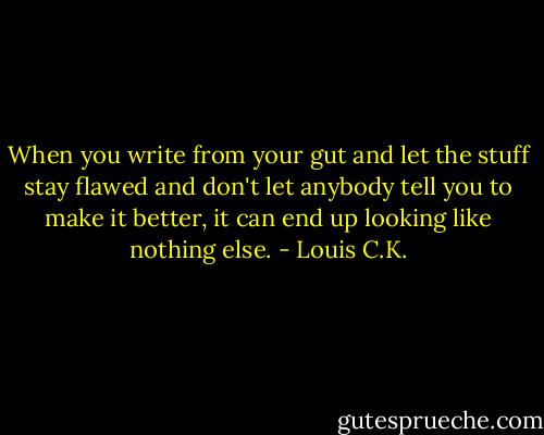 When you write from your gut and let the stuff stay flawed and don't let anybody tell you to make it better, it can end up looking like nothing else. - Louis C.K.