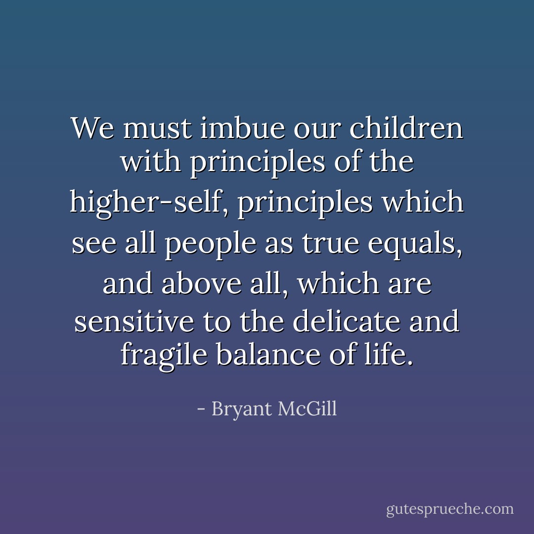 We must imbue our children with principles of the higher-self, principles which see all people as true equals, and above all, which are sensitive to the delicate and fragile balance of life. - Bryant McGill