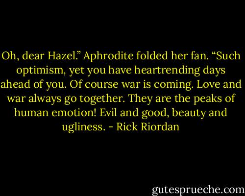 Oh, dear Hazel.” Aphrodite folded her fan. “Such optimism, yet you have heartrending days ahead of you. Of course war is coming. Love and war always go together. They are the peaks of human emotion! Evil and good, beauty and ugliness. - Rick Riordan