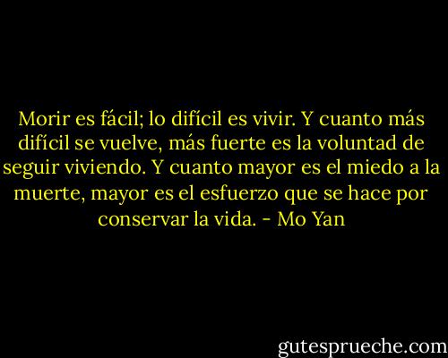 Morir es fácil; lo difícil es vivir. Y cuanto más difícil se vuelve, más fuerte es la voluntad de seguir viviendo. Y cuanto mayor es el miedo a la muerte, mayor es el esfuerzo que se hace por conservar la vida. - Mo Yan