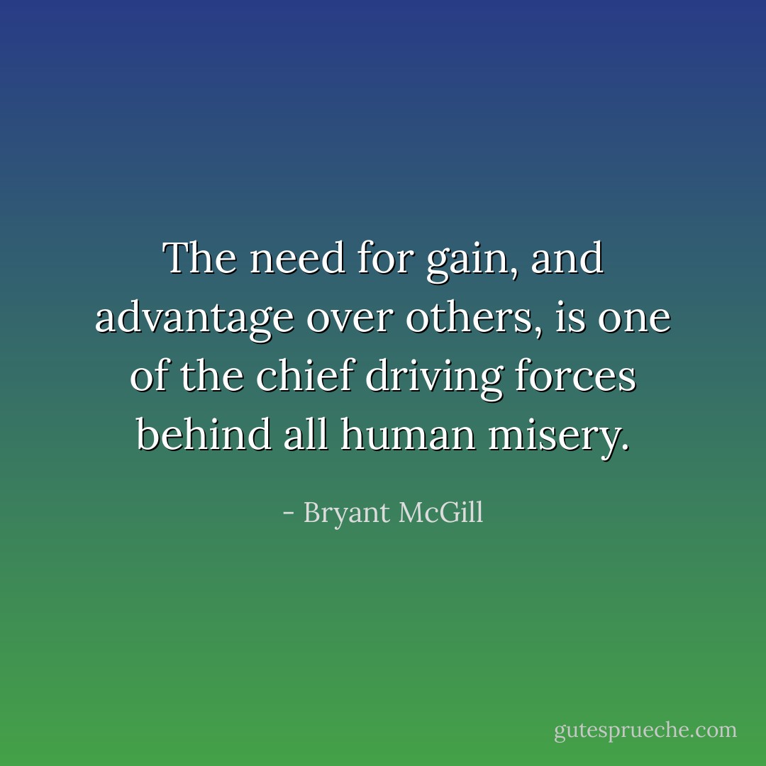 The need for gain, and advantage over others, is one of the chief driving forces behind all human misery. - Bryant McGill