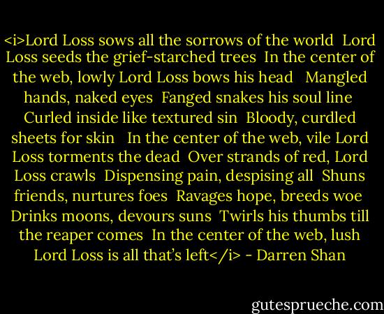 <i>Lord Loss sows all the sorrows of the world <br />Lord Loss seeds the grief-starched trees<br /><br />In the center of the web, lowly Lord Loss bows his head <br /><br />Mangled hands, naked eyes <br />Fanged snakes his soul line <br />Curled inside like textured sin <br />Bloody, curdled sheets for skin <br /><br />In the center of the web, vile Lord Loss torments the dead<br /><br />Over strands of red, Lord Loss crawls <br />Dispensing pain, despising all <br />Shuns friends, nurtures foes <br />Ravages hope, breeds woe <br />Drinks moons, devours suns <br />Twirls his thumbs till the reaper comes<br /><br />In the center of the web, lush Lord Loss is all that’s left</i> - Darren Shan