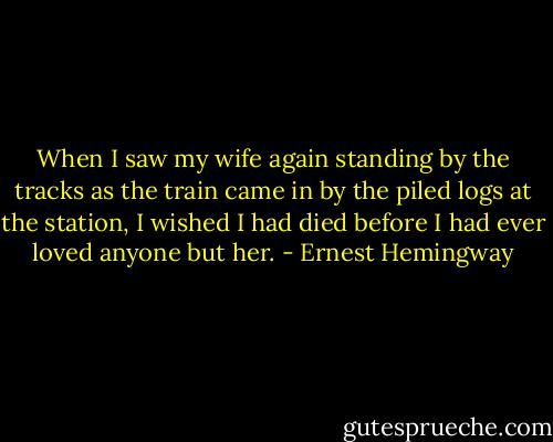 When I saw my wife again standing by the tracks as the train came in by the piled logs at the station, I wished I had died before I had ever loved anyone but her. - Ernest Hemingway