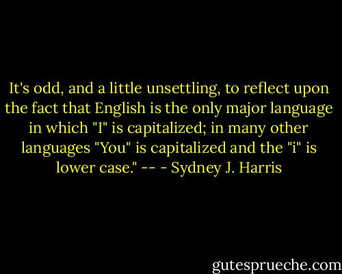 It's odd, and a little unsettling, to reflect upon the fact that English is the only major language in which "I" is capitalized; in many other languages "You" is capitalized and the "i" is lower case." -- - Sydney J. Harris