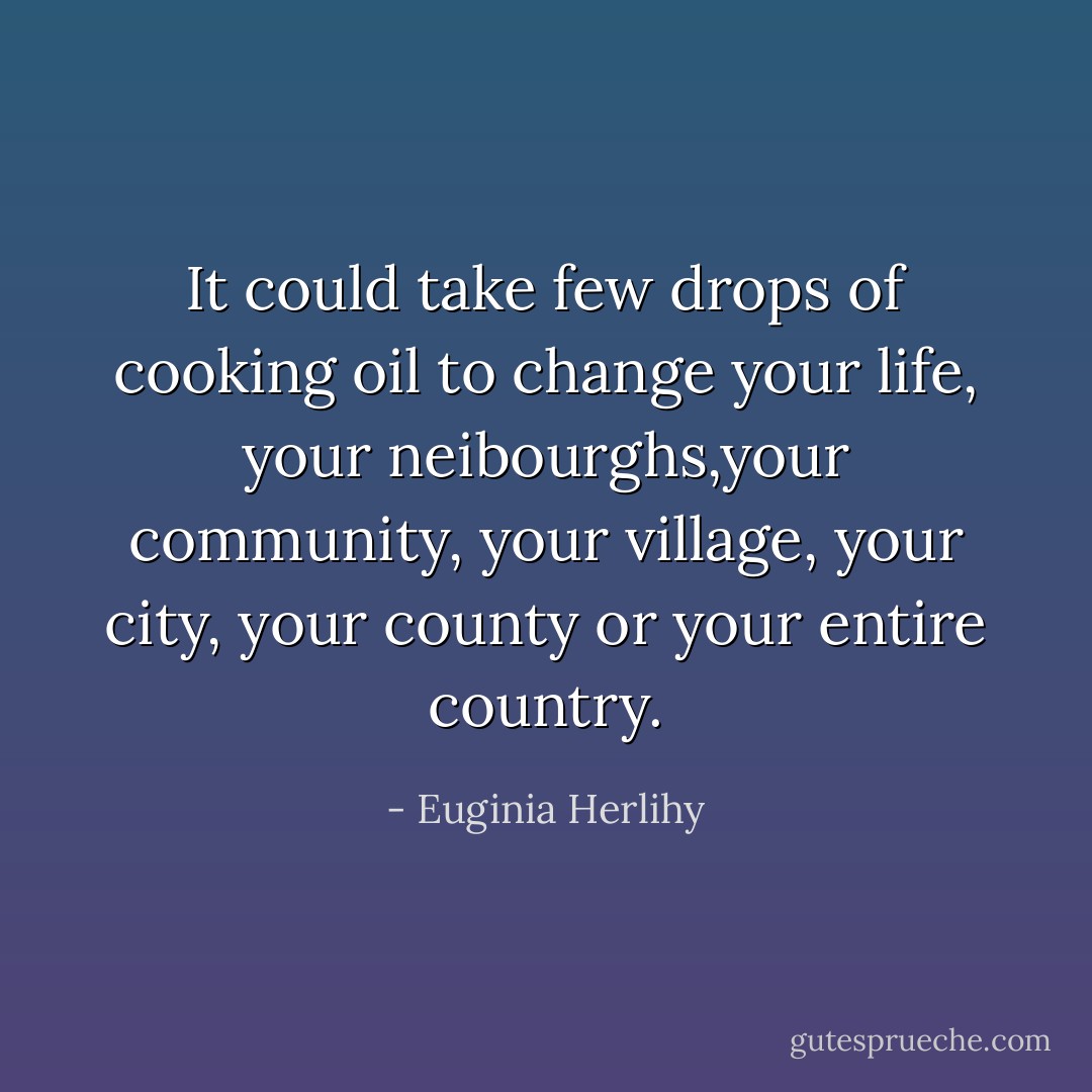 It could take few drops of cooking oil to change your life, your neibourghs,your community, your village, your city, your county or your entire country. - Euginia Herlihy