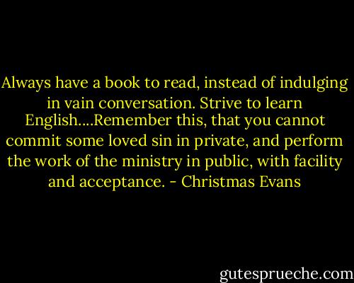Always have a book to read, instead of indulging in vain conversation. Strive to learn English....Remember this, that you cannot commit some loved sin in private, and perform the work of the ministry in public, with facility and acceptance. - Christmas Evans