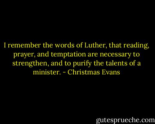 I remember the words of Luther, that reading, prayer, and temptation are necessary to strengthen, and to purify the talents of a minister. - Christmas Evans