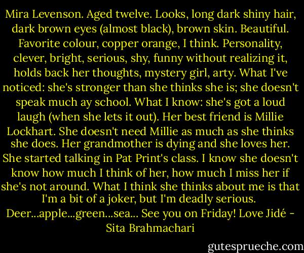 Mira Levenson. Aged twelve. Looks, long dark shiny hair, dark brown eyes (almost black), brown skin. Beautiful. Favorite colour, copper orange, I think. Personality, clever, bright, serious, shy, funny without realizing it, holds back her thoughts, mystery girl, arty. What I've noticed: she's stronger than she thinks she is; she doesn't speak much ay school. What I know: she's got a loud laugh (when she lets it out). Her best friend is Millie Lockhart. She doesn't need Millie as much as she thinks she does. Her grandmother is dying and she loves her. She started talking in Pat Print's class. I know she doesn't know how much I think of her, how much I miss her if she's not around. What I think she thinks about me is that I'm a bit of a joker, but I'm deadly serious.<br /><br />Deer...apple...green...sea...<br />See you on Friday!<br />Love<br />Jidé - Sita Brahmachari