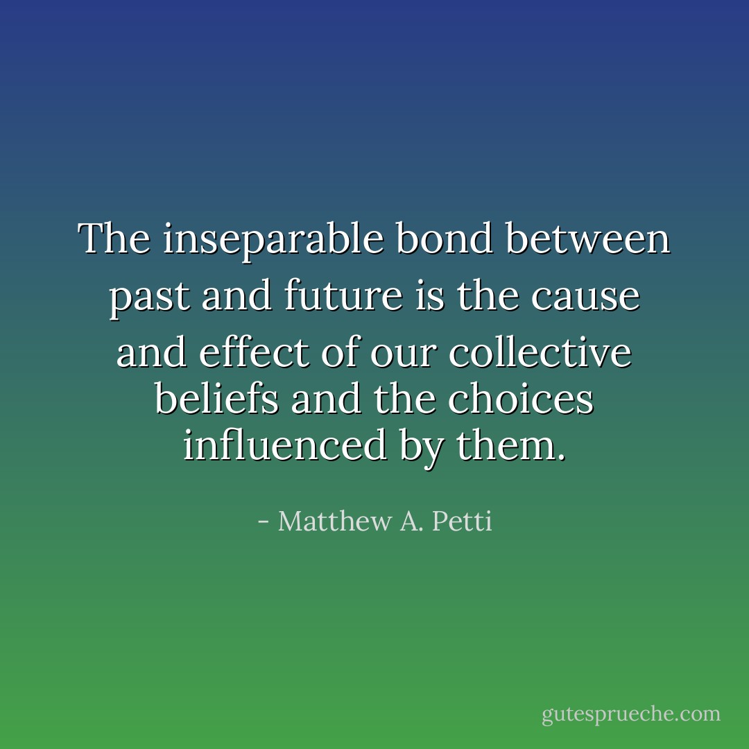 The inseparable bond between past and future is the cause and effect of our collective beliefs and the choices influenced by them. - Matthew A. Petti