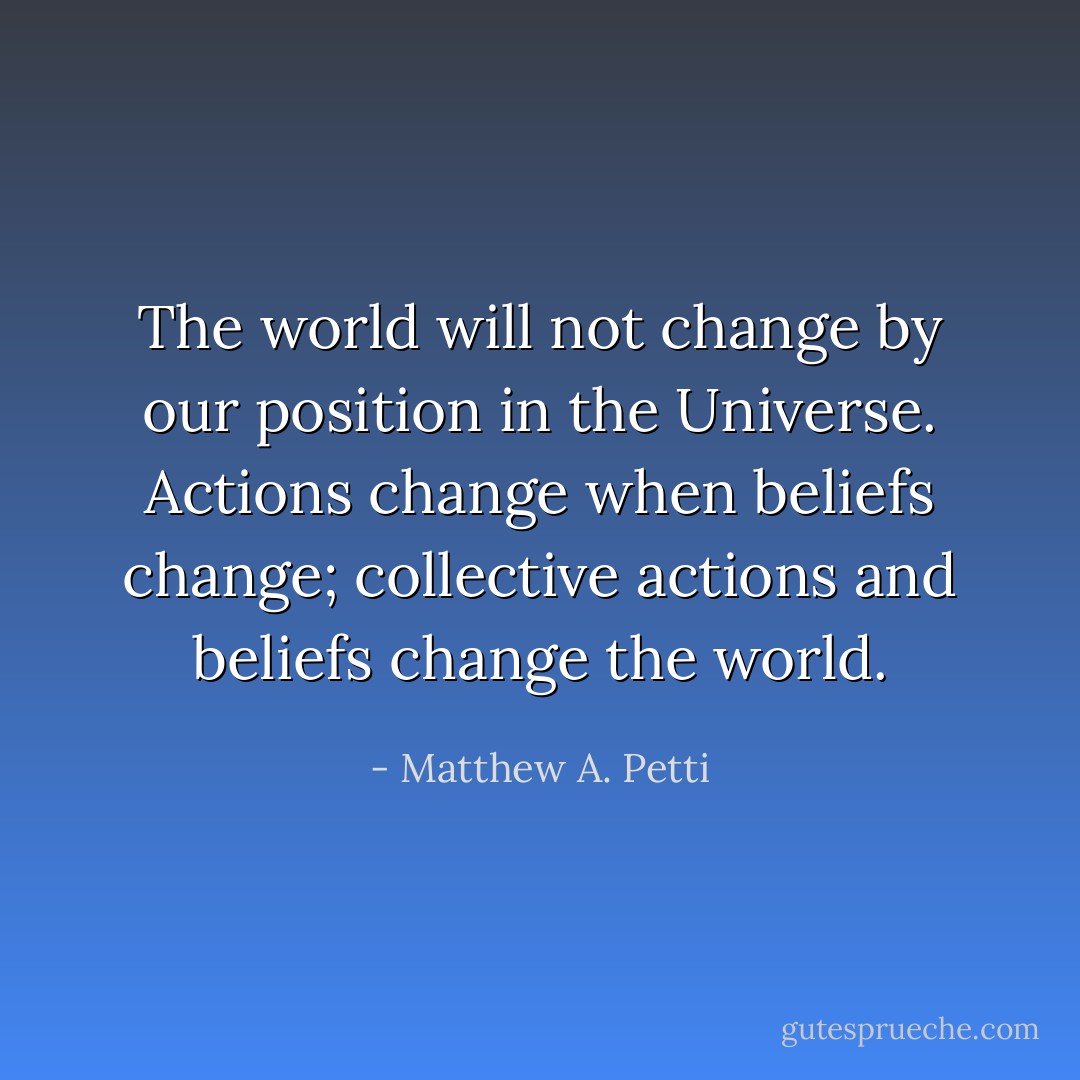 The world will not change by our position in the Universe. Actions change when beliefs change; collective actions and beliefs change the world. - Matthew A. Petti