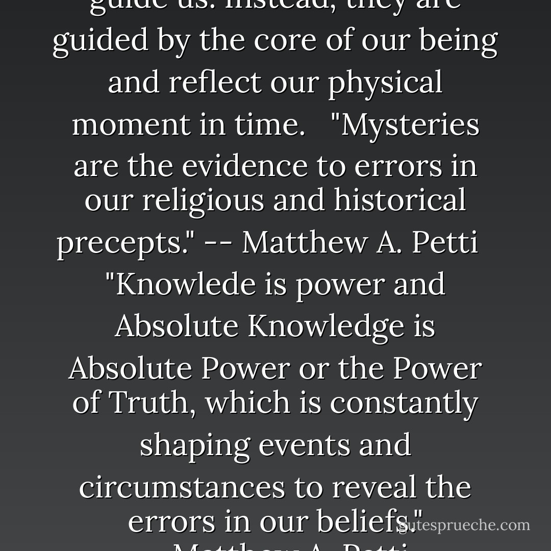 The stars and planets do not guide us. Instead, they are guided by the core of our being and reflect our physical moment in time.<br /> <br />"Mysteries are the evidence to errors in our religious and historical precepts." -- Matthew A. Petti<br /> <br />"Knowlede is power and Absolute Knowledge is Absolute Power or the Power of Truth, which is constantly shaping events and circumstances to reveal the errors in our beliefs." --Matthew A. Petti - Matthew A. Petti