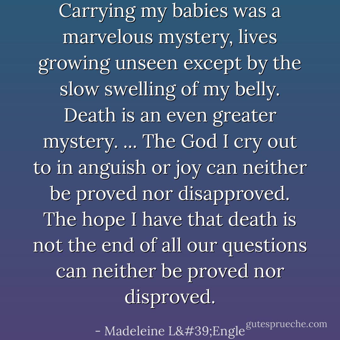 Carrying my babies was a marvelous mystery, lives growing unseen except by the slow swelling of my belly. Death is an even greater mystery. ... The God I cry out to in anguish or joy can neither be proved nor disapproved. The hope I have that death is not the end of all our questions can neither be proved nor disproved. - Madeleine L'Engle